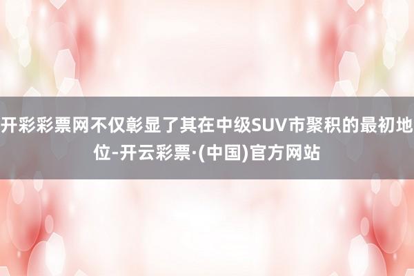 开彩彩票网不仅彰显了其在中级SUV市聚积的最初地位-开云彩票·(中国)官方网站