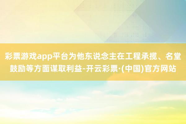 彩票游戏app平台为他东说念主在工程承揽、名堂鼓励等方面谋取利益-开云彩票·(中国)官方网站