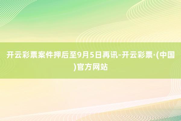 开云彩票案件押后至9月5日再讯-开云彩票·(中国)官方网站