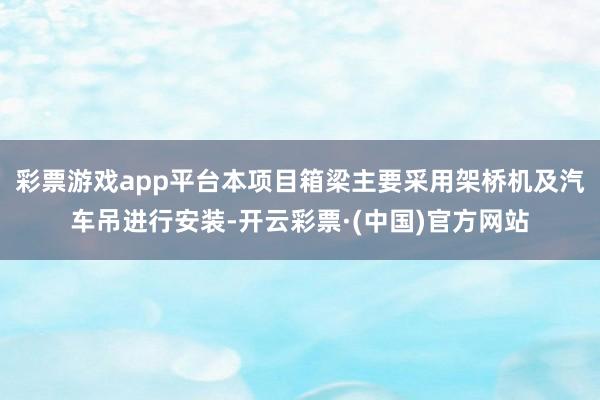 彩票游戏app平台本项目箱梁主要采用架桥机及汽车吊进行安装-开云彩票·(中国)官方网站