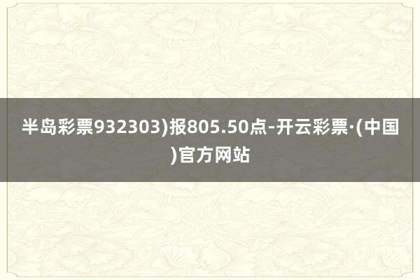 半岛彩票932303)报805.50点-开云彩票·(中国)官方网站