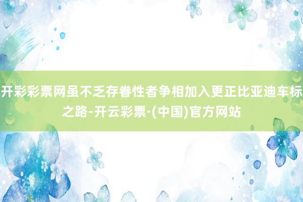 开彩彩票网虽不乏存眷性者争相加入更正比亚迪车标之路-开云彩票·(中国)官方网站