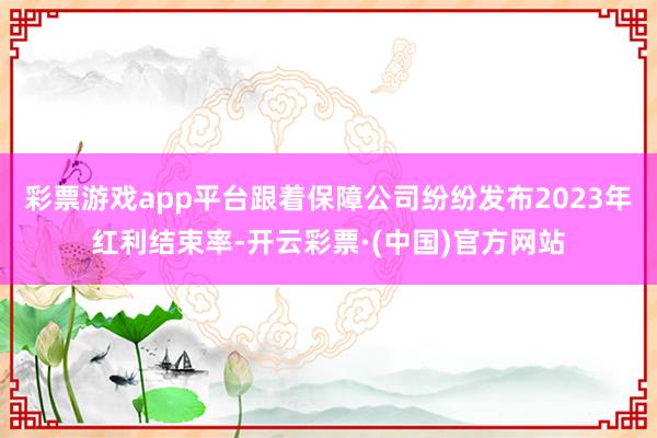 彩票游戏app平台跟着保障公司纷纷发布2023年红利结束率-开云彩票·(中国)官方网站