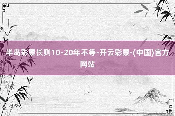 半岛彩票长则10-20年不等-开云彩票·(中国)官方网站