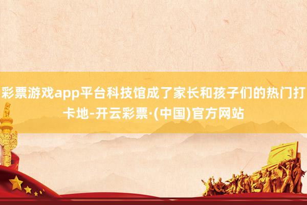 彩票游戏app平台科技馆成了家长和孩子们的热门打卡地-开云彩票·(中国)官方网站