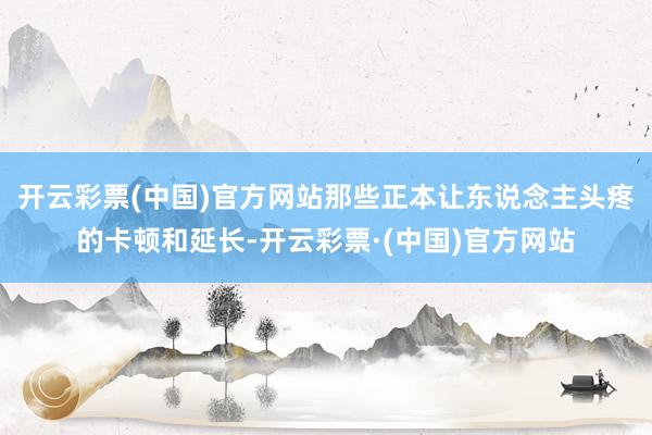 开云彩票(中国)官方网站那些正本让东说念主头疼的卡顿和延长-开云彩票·(中国)官方网站