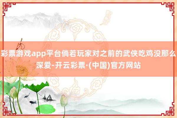 彩票游戏app平台倘若玩家对之前的武侠吃鸡没那么深爱-开云彩票·(中国)官方网站