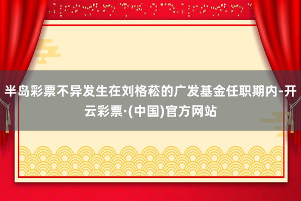 半岛彩票不异发生在刘格菘的广发基金任职期内-开云彩票·(中国)官方网站