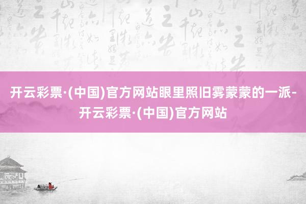 开云彩票·(中国)官方网站眼里照旧雾蒙蒙的一派-开云彩票·(中国)官方网站