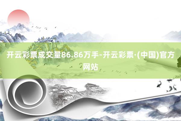 开云彩票成交量86.86万手-开云彩票·(中国)官方网站