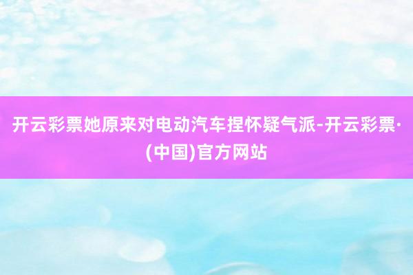 开云彩票她原来对电动汽车捏怀疑气派-开云彩票·(中国)官方网站