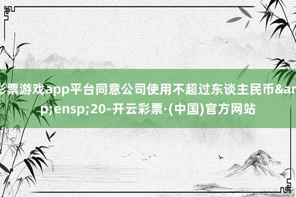 彩票游戏app平台同意公司使用不超过东谈主民币&ensp;20-开云彩票·(中国)官方网站