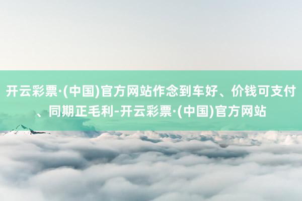 开云彩票·(中国)官方网站作念到车好、价钱可支付、同期正毛利-开云彩票·(中国)官方网站