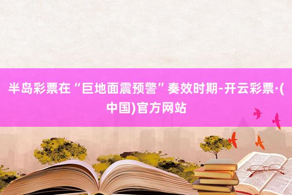 半岛彩票在“巨地面震预警”奏效时期-开云彩票·(中国)官方网站