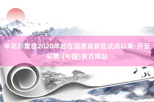 半岛彩票自2020年起在国度高新区试点以来-开云彩票·(中国)官方网站