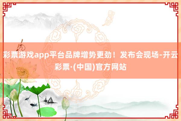 彩票游戏app平台品牌增势更劲！发布会现场-开云彩票·(中国)官方网站