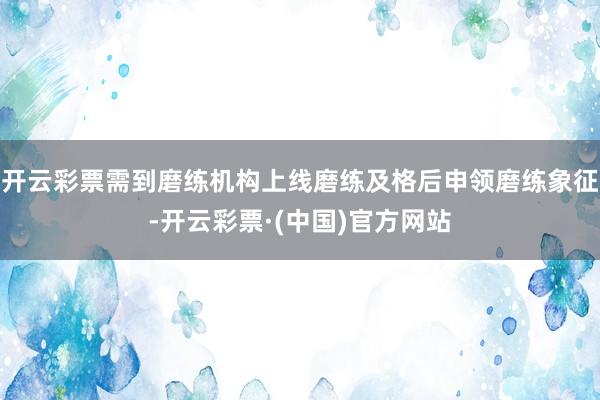 开云彩票需到磨练机构上线磨练及格后申领磨练象征-开云彩票·(中国)官方网站