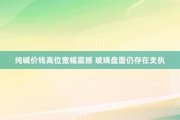 纯碱价钱高位宽幅震撼 玻璃盘面仍存在支执