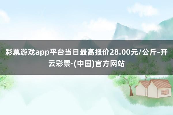 彩票游戏app平台当日最高报价28.00元/公斤-开云彩票·(中国)官方网站