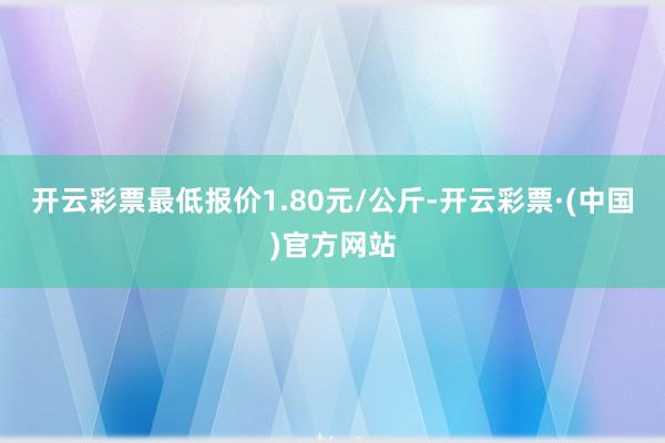 开云彩票最低报价1.80元/公斤-开云彩票·(中国)官方网站