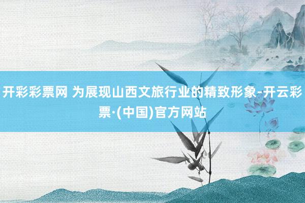 开彩彩票网 为展现山西文旅行业的精致形象-开云彩票·(中国)官方网站