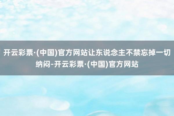 开云彩票·(中国)官方网站让东说念主不禁忘掉一切纳闷-开云彩票·(中国)官方网站