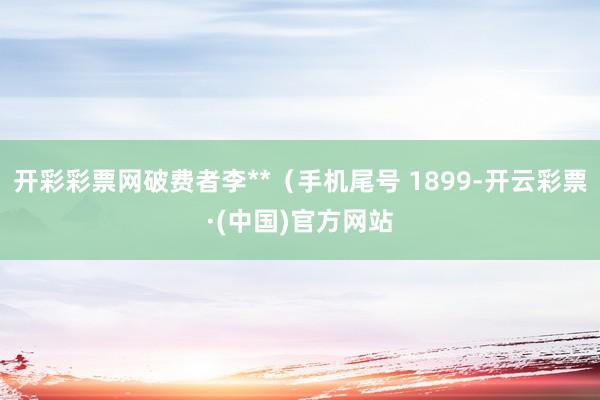 开彩彩票网破费者李**（手机尾号 1899-开云彩票·(中国)官方网站