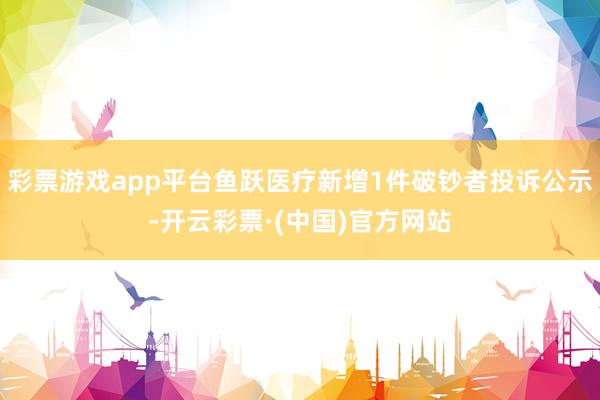 彩票游戏app平台鱼跃医疗新增1件破钞者投诉公示-开云彩票·(中国)官方网站