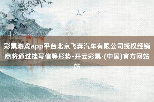 彩票游戏app平台北京飞奔汽车有限公司授权经销商将通过挂号信等形势-开云彩票·(中国)官方网站