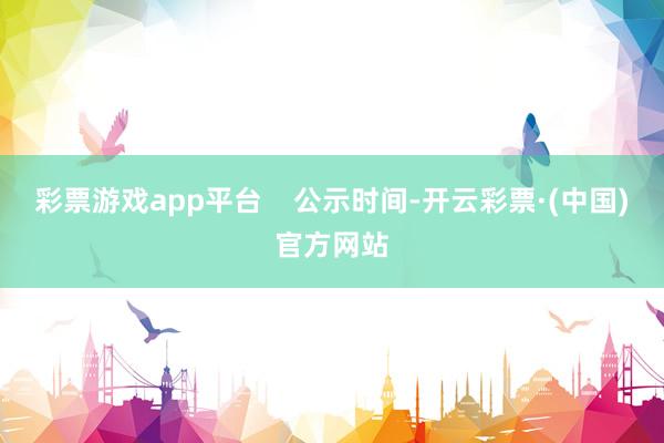 彩票游戏app平台    公示时间-开云彩票·(中国)官方网站