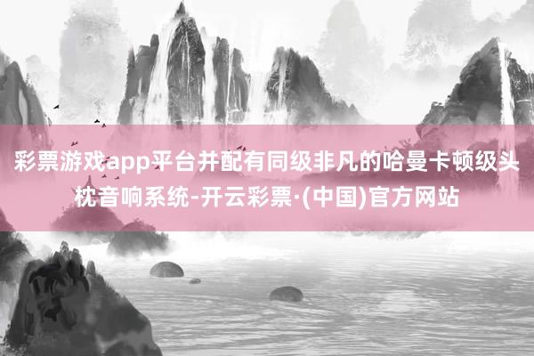 彩票游戏app平台并配有同级非凡的哈曼卡顿级头枕音响系统-开云彩票·(中国)官方网站