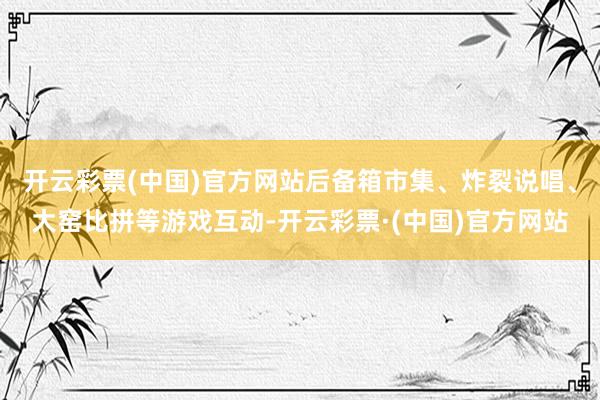 开云彩票(中国)官方网站后备箱市集、炸裂说唱、大窑比拼等游戏互动-开云彩票·(中国)官方网站