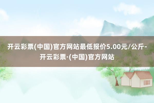 开云彩票(中国)官方网站最低报价5.00元/公斤-开云彩票·(中国)官方网站