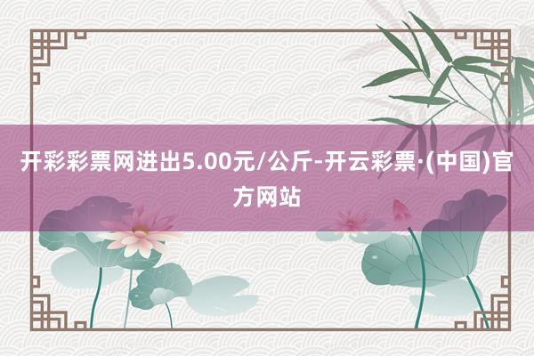 开彩彩票网进出5.00元/公斤-开云彩票·(中国)官方网站