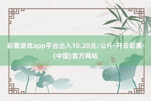 彩票游戏app平台出入10.20元/公斤-开云彩票·(中国)官方网站