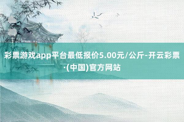 彩票游戏app平台最低报价5.00元/公斤-开云彩票·(中国)官方网站