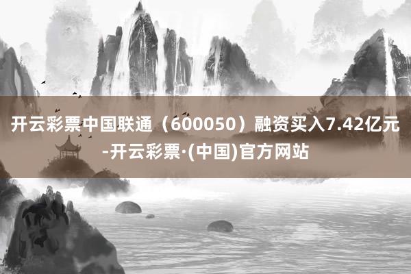 开云彩票中国联通（600050）融资买入7.42亿元-开云彩票·(中国)官方网站