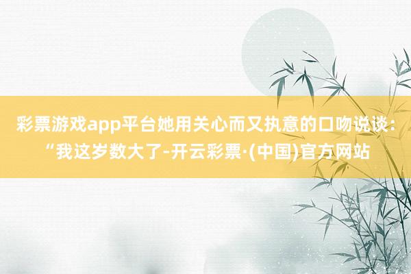 彩票游戏app平台她用关心而又执意的口吻说谈：“我这岁数大了-开云彩票·(中国)官方网站