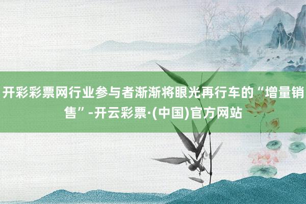 开彩彩票网行业参与者渐渐将眼光再行车的“增量销售”-开云彩票·(中国)官方网站