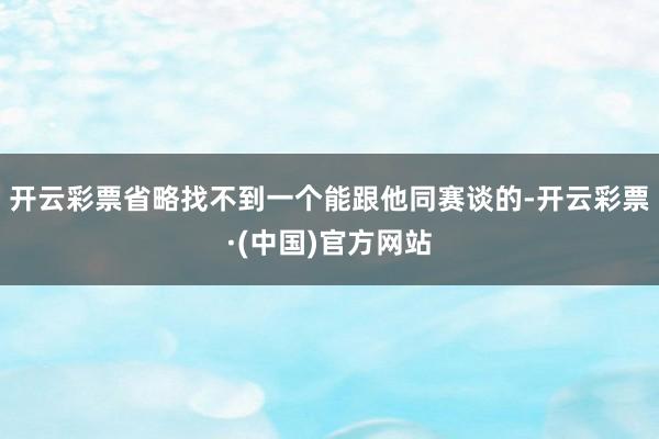 开云彩票省略找不到一个能跟他同赛谈的-开云彩票·(中国)官方网站