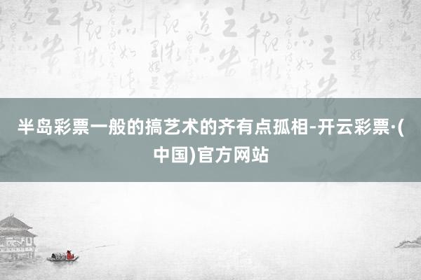 半岛彩票一般的搞艺术的齐有点孤相-开云彩票·(中国)官方网站