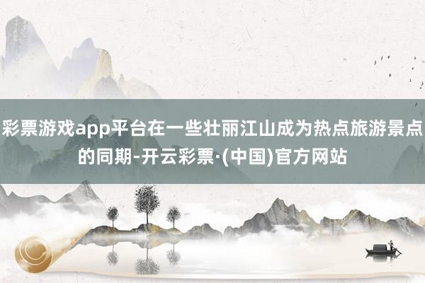 彩票游戏app平台在一些壮丽江山成为热点旅游景点的同期-开云彩票·(中国)官方网站