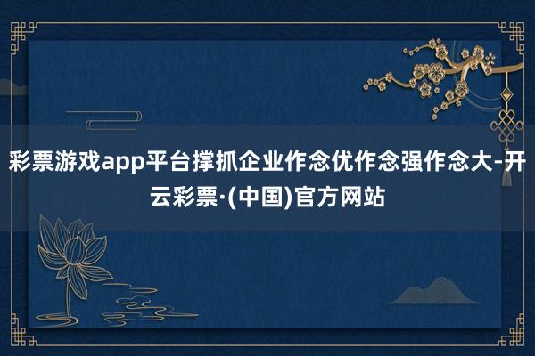 彩票游戏app平台撑抓企业作念优作念强作念大-开云彩票·(中国)官方网站