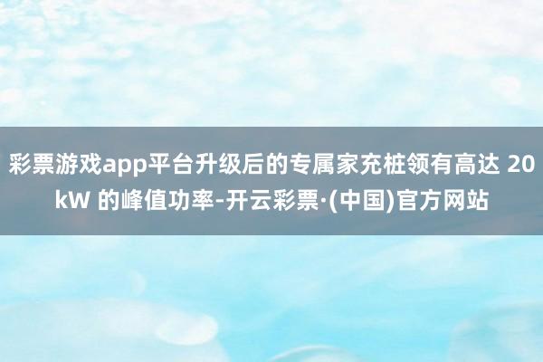 彩票游戏app平台升级后的专属家充桩领有高达 20kW 的峰值功率-开云彩票·(中国)官方网站