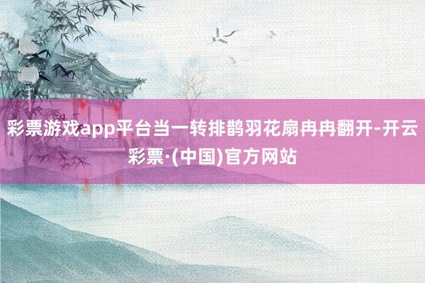 彩票游戏app平台当一转排鹊羽花扇冉冉翻开-开云彩票·(中国)官方网站