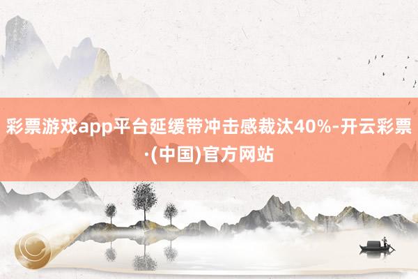 彩票游戏app平台延缓带冲击感裁汰40%-开云彩票·(中国)官方网站