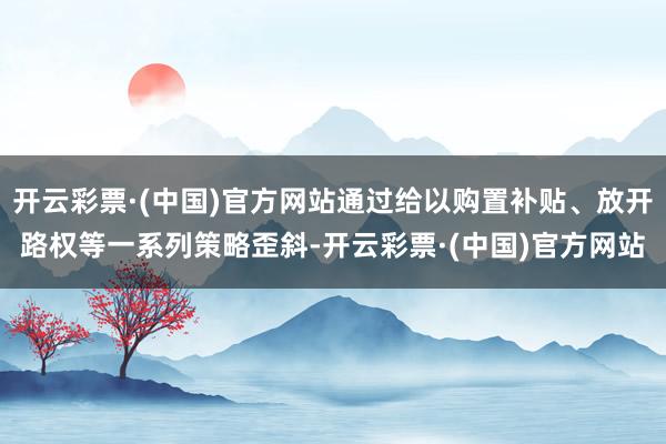 开云彩票·(中国)官方网站通过给以购置补贴、放开路权等一系列策略歪斜-开云彩票·(中国)官方网站