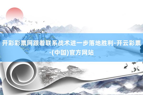 开彩彩票网跟着联系战术进一步落地胜利-开云彩票·(中国)官方网站