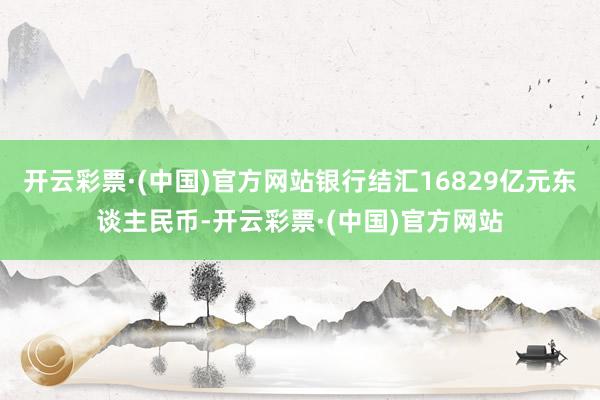 开云彩票·(中国)官方网站银行结汇16829亿元东谈主民币-开云彩票·(中国)官方网站