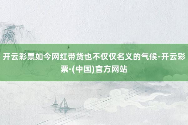 开云彩票如今网红带货也不仅仅名义的气候-开云彩票·(中国)官方网站